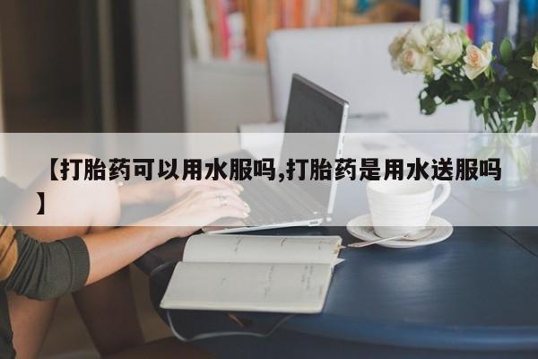 米非司酮片在线下单药店【打胎药可以用水服吗,打胎药是用水送服吗】
