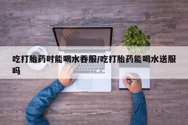 米非司酮片在线下单药店吃打胎药时能喝水吞服/吃打胎药能喝水送服吗