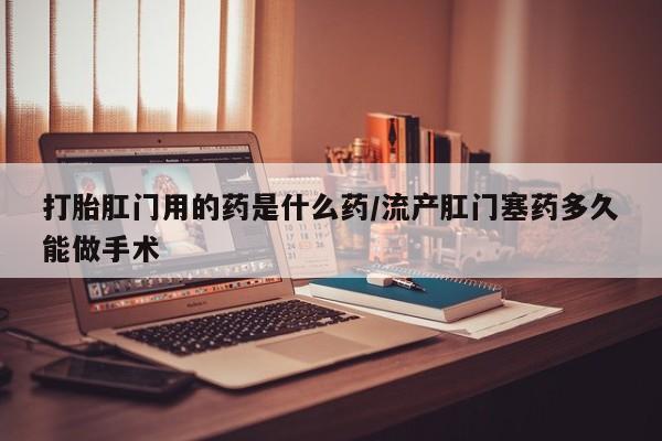米非司酮片在线下单药店打胎肛门用的药是什么药/流产肛门塞药多久能做手术