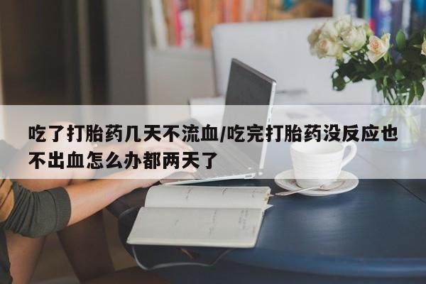 米非司酮片在线下单药店吃了打胎药几天不流血/吃完打胎药没反应也不出血怎么办都两天了