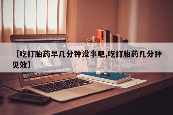 米非司酮片在线下单药店【吃打胎药早几分钟没事吧,吃打胎药几分钟见效】