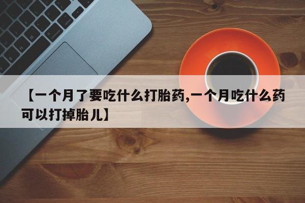 米非司酮片在线下单药店【一个月了要吃什么打胎药,一个月吃什么药可以打掉胎儿】