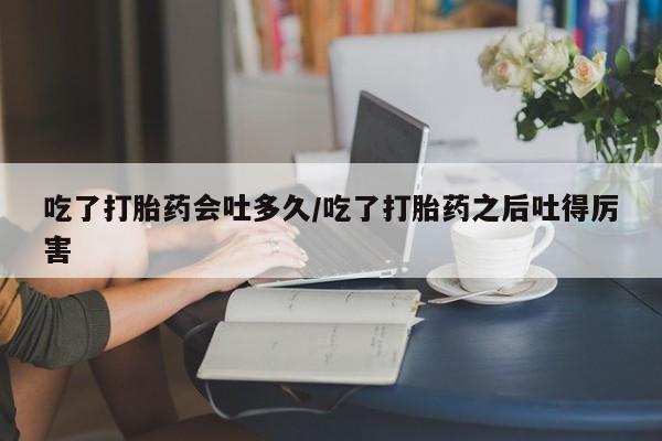 米非司酮片在线下单药店吃了打胎药会吐多久/吃了打胎药之后吐得厉害
