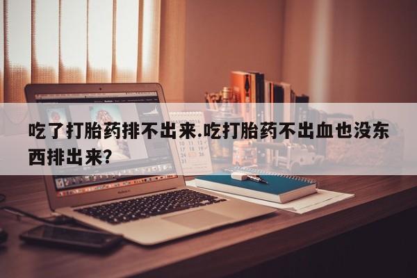 米非司酮片在线下单药店吃了打胎药排不出来.吃打胎药不出血也没东西排出来？