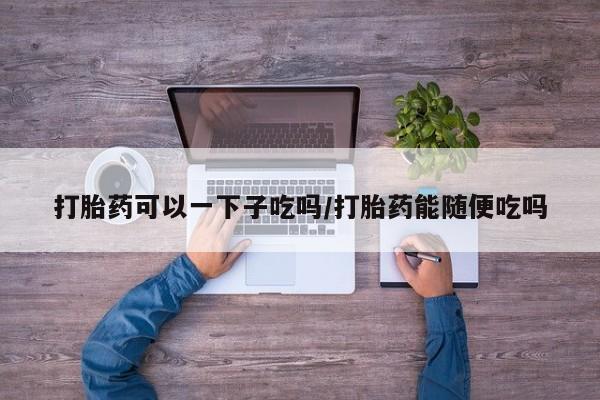 米非司酮片在线下单药店打胎药可以一下子吃吗/打胎药能随便吃吗