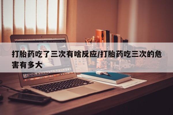 米非司酮片在线下单药店打胎药吃了三次有啥反应/打胎药吃三次的危害有多大