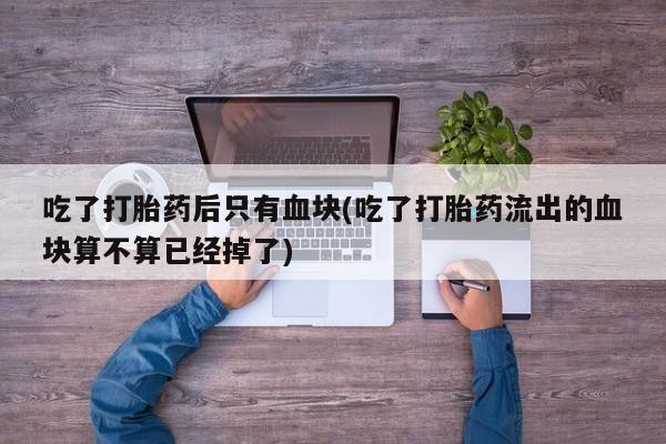 米非司酮片在线下单药店吃了打胎药后只有血块(吃了打胎药流出的血块算不算已经掉了)