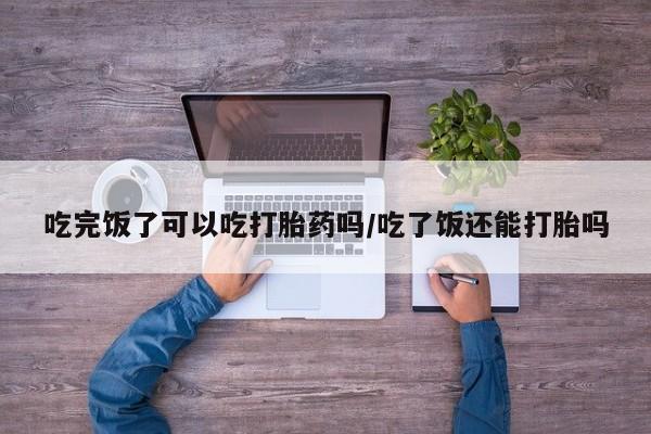 米非司酮片在线下单药店吃完饭了可以吃打胎药吗/吃了饭还能打胎吗