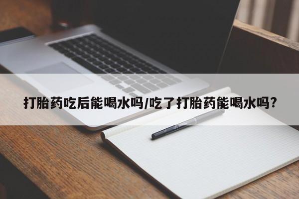 米非司酮片在线下单药店打胎药吃后能喝水吗/吃了打胎药能喝水吗?