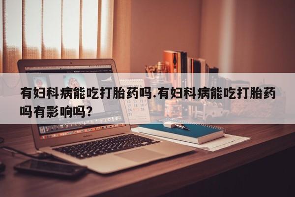 米非司酮片在线下单药店有妇科病能吃打胎药吗.有妇科病能吃打胎药吗有影响吗？