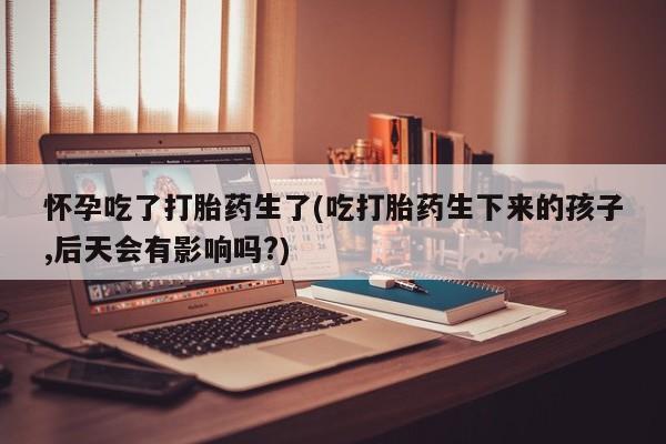 米非司酮片在线下单药店怀孕吃了打胎药生了(吃打胎药生下来的孩子,后天会有影响吗?)
