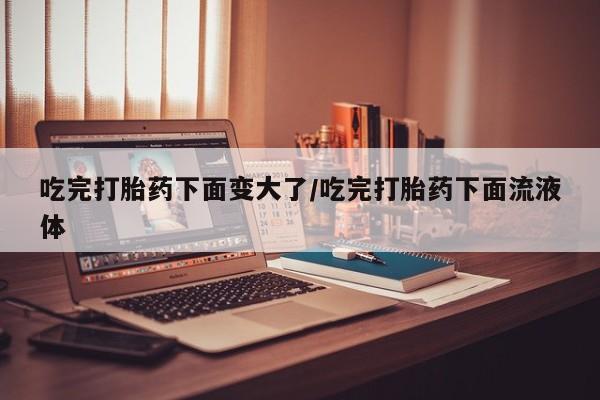 米非司酮片在线下单药店吃完打胎药下面变大了/吃完打胎药下面流液体