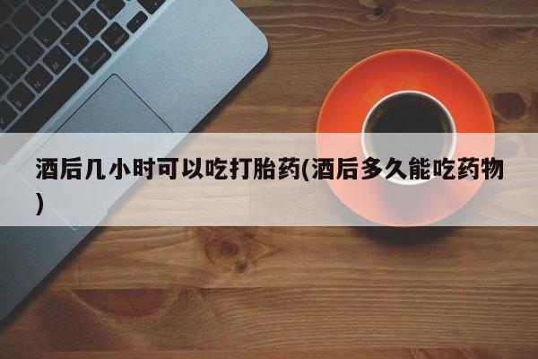 米非司酮片在线下单药店酒后几小时可以吃打胎药(酒后多久能吃药物)