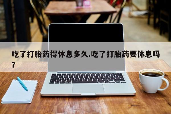 米非司酮片在线下单药店吃了打胎药得休息多久.吃了打胎药要休息吗？