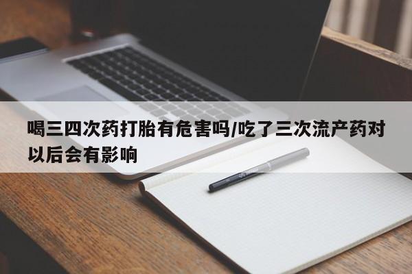 米非司酮片在线下单药店喝三四次药打胎有危害吗/吃了三次流产药对以后会有影响