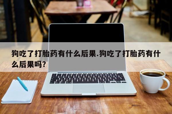 米非司酮片在线下单药店狗吃了打胎药有什么后果.狗吃了打胎药有什么后果吗？