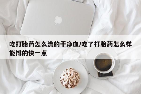 米非司酮片在线下单药店吃打胎药怎么流的干净血/吃了打胎药怎么样能排的快一点