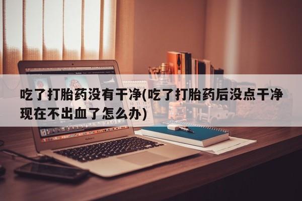 米非司酮片在线下单药店吃了打胎药没有干净(吃了打胎药后没点干净现在不出血了怎么办)