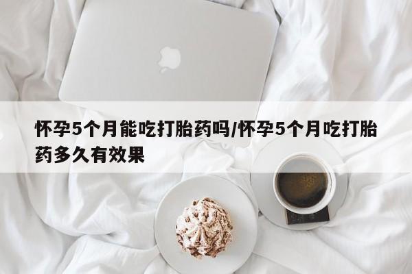 米非司酮片在线下单药店怀孕5个月能吃打胎药吗/怀孕5个月吃打胎药多久有效果