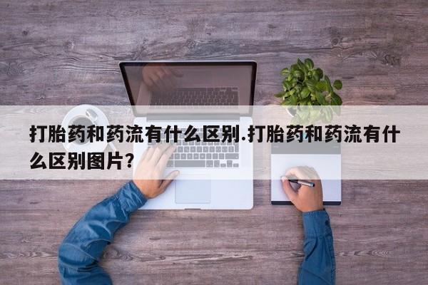 米非司酮片在线下单药店打胎药和药流有什么区别.打胎药和药流有什么区别图片？