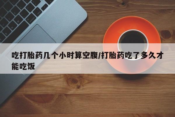 米非司酮片在线下单药店吃打胎药几个小时算空腹/打胎药吃了多久才能吃饭