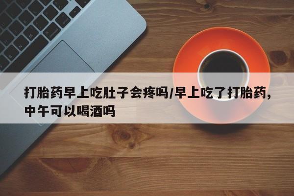 米非司酮片在线下单药店打胎药早上吃肚子会疼吗/早上吃了打胎药,中午可以喝酒吗