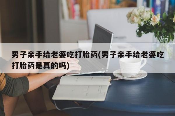 米非司酮片在线下单药店男子亲手给老婆吃打胎药(男子亲手给老婆吃打胎药是真的吗)