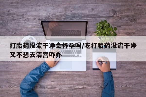 米非司酮片在线下单药店打胎药没流干净会怀孕吗/吃打胎药没流干净又不想去清宫咋办