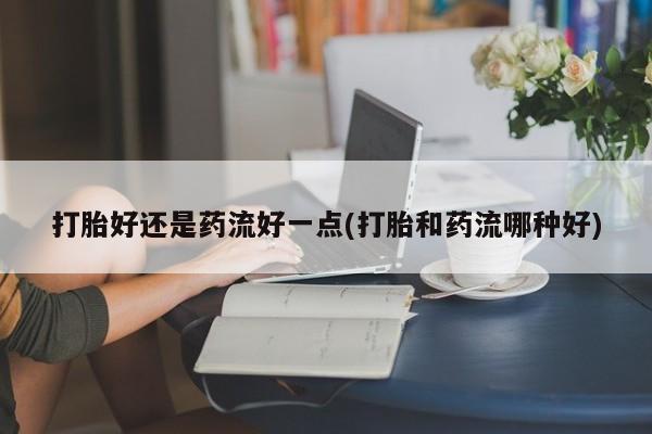 米非司酮片在线下单药店打胎好还是药流好一点(打胎和药流哪种好)