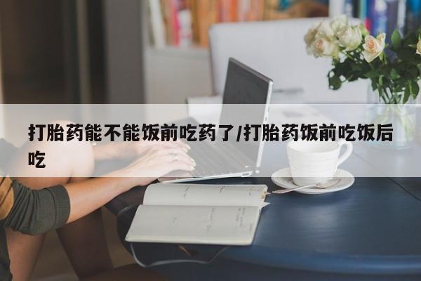 米非司酮片在线下单药店打胎药能不能饭前吃药了/打胎药饭前吃饭后吃