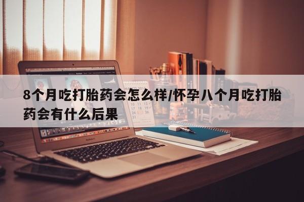 米非司酮片在线下单药店8个月吃打胎药会怎么样/怀孕八个月吃打胎药会有什么后果