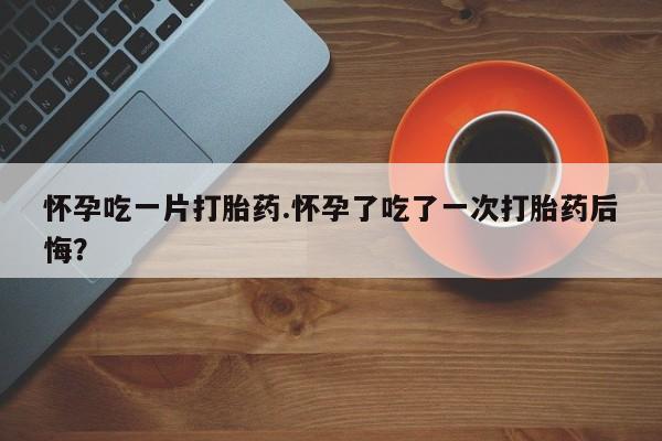 米非司酮片在线下单药店怀孕吃一片打胎药.怀孕了吃了一次打胎药后悔？