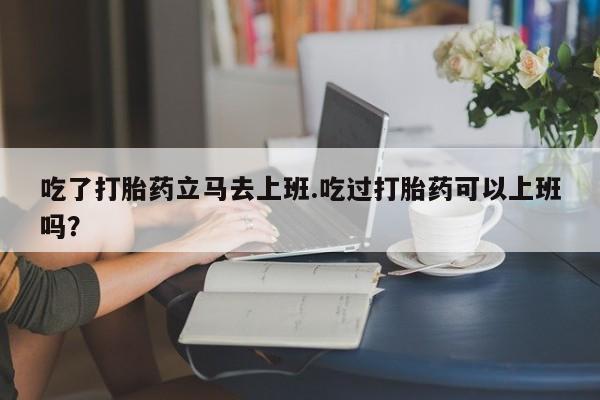 米非司酮片在线下单药店吃了打胎药立马去上班.吃过打胎药可以上班吗？