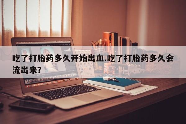 米非司酮片在线下单药店吃了打胎药多久开始出血.吃了打胎药多久会流出来？