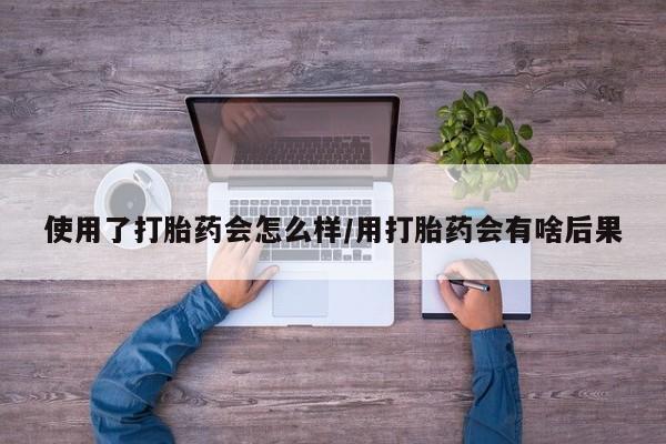 米非司酮片在线下单药店使用了打胎药会怎么样/用打胎药会有啥后果