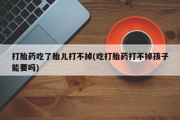 米非司酮片在线下单药店打胎药吃了胎儿打不掉(吃打胎药打不掉孩子能要吗)