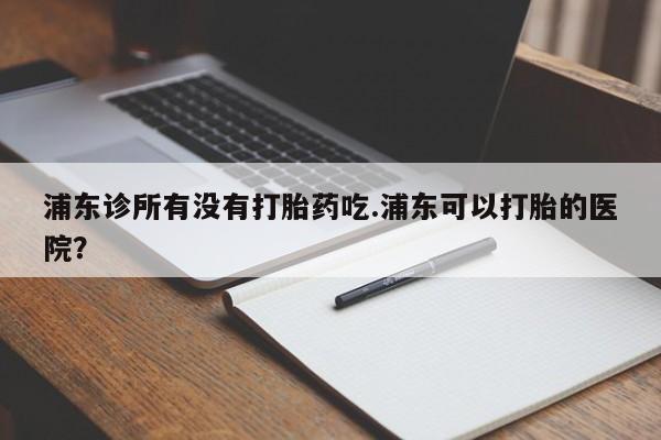 米非司酮片在线下单药店浦东诊所有没有打胎药吃.浦东可以打胎的医院？