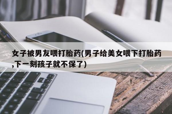 米非司酮片在线下单药店女子被男友喂打胎药(男子给美女喂下打胎药,下一刻孩子就不保了)