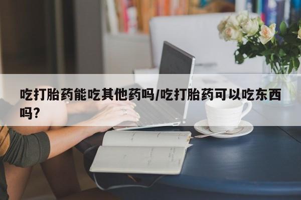 米非司酮片在线下单药店吃打胎药能吃其他药吗/吃打胎药可以吃东西吗?