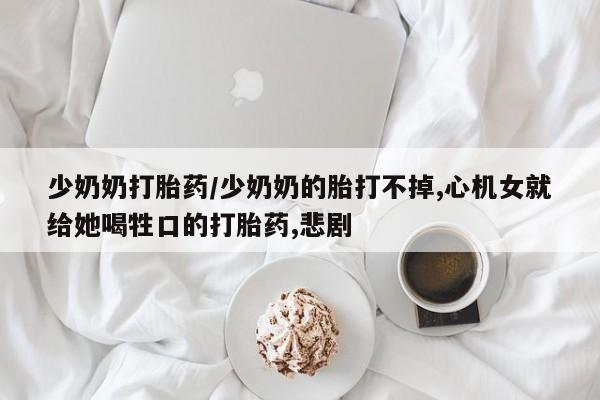 米非司酮片在线下单药店少奶奶打胎药/少奶奶的胎打不掉,心机女就给她喝牲口的打胎药,悲剧