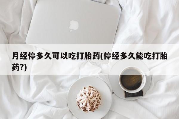 米非司酮片在线下单药店月经停多久可以吃打胎药(停经多久能吃打胎药?)