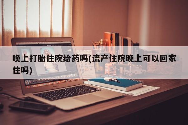 米非司酮片在线下单药店晚上打胎住院给药吗(流产住院晚上可以回家住吗)