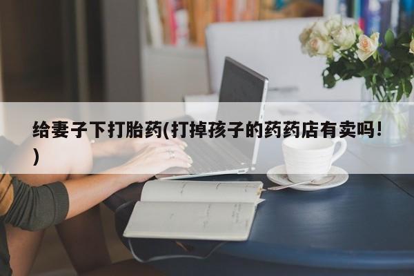 米非司酮片在线下单药店给妻子下打胎药(打掉孩子的药药店有卖吗!)