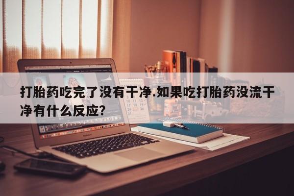 米非司酮片在线下单药店打胎药吃完了没有干净.如果吃打胎药没流干净有什么反应？