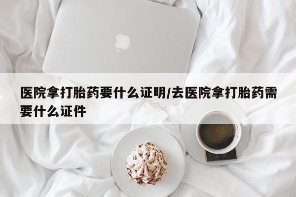 米非司酮片在线下单药店医院拿打胎药要什么证明/去医院拿打胎药需要什么证件