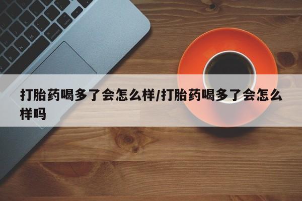 米非司酮片在线下单药店打胎药喝多了会怎么样/打胎药喝多了会怎么样吗