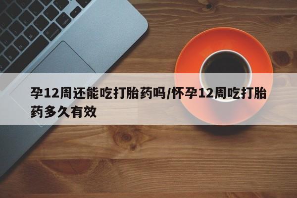 米非司酮片在线下单药店孕12周还能吃打胎药吗/怀孕12周吃打胎药多久有效