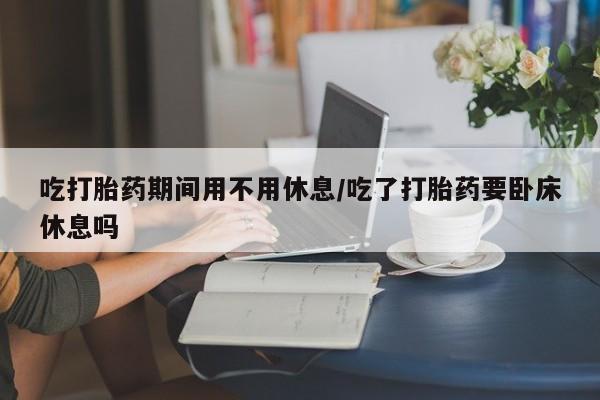米非司酮片在线下单药店吃打胎药期间用不用休息/吃了打胎药要卧床休息吗