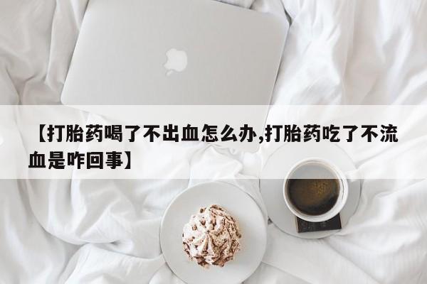 米非司酮片在线下单药店【打胎药喝了不出血怎么办,打胎药吃了不流血是咋回事】