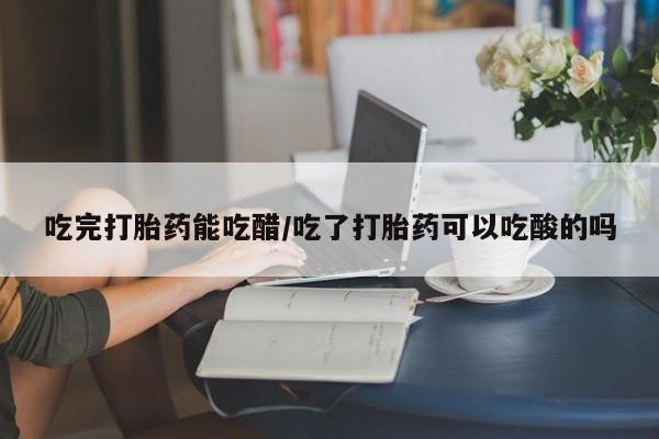 米非司酮片在线下单药店吃完打胎药能吃醋/吃了打胎药可以吃酸的吗